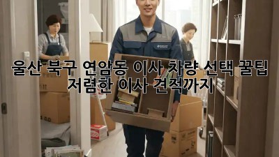울산 북구 연암동 이사? 차량 선택 꿀팁! 저렴한 이사 견적까지! 💯